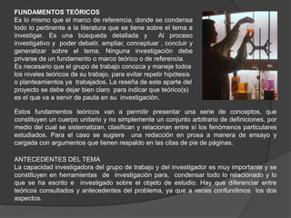FUNDAMENTOS TEÓRICOS
Es lo mismo que el marco de referencia, donde se condensa
todo lo pertinente a la literatura que se tiene sobre el tema a
investigar. Es una búsqueda detallada y              Al proceso
investigativo y poder debatir, ampliar, conceptuar , concluir y
generalizar sobre el tema. Ninguna investigación debe
privarse de un fundamento o marco teórico o de referencia.
Es necesario que el grupo de trabajo conozca y maneje todos
los niveles teóricos de su trabajo, para evitar repetir hipótesis
o planteamientos ya trabajados. La reseña de este aparte del
proyecto se debe dejar bien claro para indicar que teórico(s)
es el que va a servir de pauta en su investigación.

Estos fundamentos teóricos van a permitir presentar una serie de conceptos, que
constituyen un cuerpo unitario y no simplemente un conjunto arbitrario de definiciones, por
medio del cual se sistematizan, clasifican y relacionan entre sí los fenómenos particulares
estudiados. Para el caso se sugiere una redacción en prosa a manera de ensayo y
cargada con argumentos que tienen respaldo en las citas de pie de páginas.

ANTECEDENTES DEL TEMA
La capacidad investigadora del grupo de trabajo y del investigador es muy importante y se
constituyen en herramientas de investigación para, condensar todo lo relacionado y lo
que se ha escrito e investigado sobre el objeto de estudio. Hay que diferenciar entre
teóricos consultados y antecedentes del problema, ya que a veces confundimos los dos
aspectos.
 
