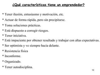 ¿Qué características tiene un emprendedor? * Tener ilusión, entusiasmo y motivación, etc. * Actuar de forma rápida, pero sin precipitarse. * Toma soluciones prácticas. * Está dispuesto a corregir riesgos. * Tener iniciativa. * Está impaciente por obtener resultado y trabajar con altas expectativas. * Ser optimista y ve siempre hacia delante. * Resistencia física * Inconforme.   * Organizado. * Tener autodisciplina. 