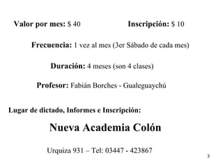 Valor por mes:  $ 40 Inscripción:  $ 10 Frecuencia:  1 vez al mes (3er Sábado de cada mes) Duración:  4 meses (son 4 clases) Profesor:  Fabián Borches - Gualeguaychú Lugar de dictado, Informes e Inscripción: Nueva Academia Colón Urquiza 931 – Tel: 03447 - 423867 