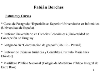Fabián Borches Estudios y Cursos * Curso de Postgrado “Especialistas Superior Universitario en Infomática (Universidad de España) * Profesor Universitario en Ciencias Económicas (Universidad de Concepción de Uruguay * Postgrado en “Coordinación de grupos” (UNER – Paraná) * Profesor de Ciencias Jurídicas y Contables (Instituto Maria Inés Elizalde) * Martillero Público Nacional (Colegio de Martillero Público Integral de Entre Ríos) 