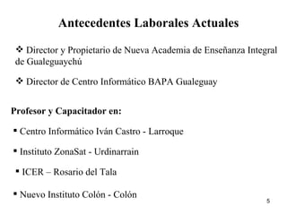 Antecedentes Laborales Actuales Director y Propietario de Nueva Academia de Enseñanza Integral de Gualeguaychú Director de Centro Informático BAPA Gualeguay Profesor y Capacitador en: Centro Informático Iván Castro - Larroque Instituto ZonaSat - Urdinarrain ICER – Rosario del Tala Nuevo Instituto Colón - Colón 