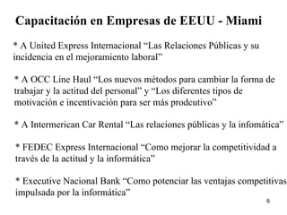 Capacitación en Empresas de EEUU - Miami * A United Express Internacional “Las Relaciones Públicas y su incidencia en el mejoramiento laboral” * A OCC Line Haul “Los nuevos métodos para cambiar la forma de trabajar y la actitud del personal” y “Los diferentes tipos de motivación e incentivación para ser más prodcutivo” * A Intermerican Car Rental “Las relaciones públicas y la infomática” * FEDEC Express Internacional “Como mejorar la competitividad a través de la actitud y la informática” * Executive Nacional Bank “Como potenciar las ventajas competitivas, impulsada por la informática” 