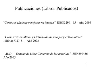 Publicaciones (Libros Publicados) “ Como ser eficiente y mejorar mi imagen”   ISBN32991-95 – Año 2004 “ Como vivir en Miami y Orlando desde una perspectiva latina”  ISBN267727-51 – Año 2003 “ ALCA – Tratado de Libre Comercio de las ameritas”  ISBN399456  Año 2005 