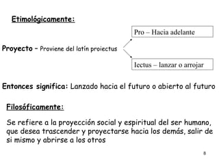 Etimológicamente: Proyecto  –  Proviene del latín proiectus Pro – Hacia adelante Iectus – lanzar o arrojar Entonces significa:  Lanzado hacia el futuro o abierto al futuro   Filosóficamente: Se refiere a la proyección social y espiritual del ser humano, que desea trascender y proyectarse hacia los demás, salir de si mismo y abrirse a los otros 