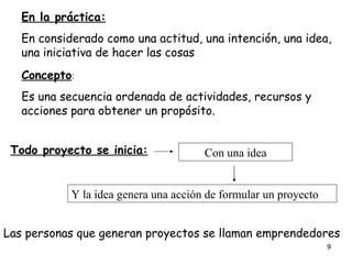 En la práctica: En considerado como una actitud, una intención, una idea, una iniciativa de hacer las cosas Concepto : Es una secuencia ordenada de actividades, recursos y acciones para obtener un propósito. Todo proyecto se inicia: Con una idea Y la idea genera una acción de formular un proyecto Las personas que generan proyectos se llaman emprendedores 