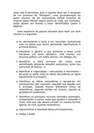 autor não é permitido, pois o resumo deve ser o resultado
de um processo de "filtragem", uma (re)elaboração de
quem resume. Se for conveniente utilizar excertos do
original (para reforçar algum ponto de vista, por exemplo),
esses devem ser breves e estar identificados (autor e
página).

   Uma seqüência de passos eficiente para fazer um bom
resumo é a seguinte:


  a. ler atentamente o texto a ser resumido, assinalando
     nele as idéias que forem parecendo significativas à
     primeira leitura;

  b. identificar o gênero a que pertence o texto (uma
     narrativa, um texto opinativo, uma receita, um
     discurso político, um relato cômico, um diálogo, etc.

  c. identificar a idéia principal (às vezes, essa
     identificação demanda seleções sucessivas, como nos
     concursos de beleza...);

  d. identificar a organização - articulações e movimento -
     do texto (o modo como as idéias secundárias se ligam
     logicamente à principal);

  e. identificar as idéias secundárias e agrupá-las em
     subconjuntos (por exemplo: segundo sua ligação com
     a principal, quando houver diferentes níveis de
     importância; segundo pontos em comum, quando se
     perceberem subtemas);

  f. identificar os principais recursos utilizados (exemplos,
     comparações e outras vozes que ajudam a entender o
     texto, mas que não devem constar no resumo formal,
     apenas no livre, quando necessário);

  g. esquematizar o resultado desse processamento;

  h. redigir o texto.
 