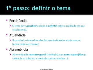  Pertinência
 O tema deve auxiliar o aluno a refletir sobre a realidade em que
está inserido.
 Atualidade
 Se possível, o tema deve abordar acontecimentos atuais para se
tornar mais interessante.
 Abrangência
 Não confundir assunto geral (violência) com tema específico (a
violência no trânsito; a violência contra a mulher...)
© Maria Luiza Abaurre
 