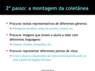  Procurar textos representativos de diferentes gêneros:
 Divulgação científica, artigo de opinião, crônica, etc.
 Procurar imagens que levem o aluno a lidar com
diferentes linguagens:
 Cartuns, tirinhas, fotografias, etc.
 Procurar representar diferentes pontos de vista:
 Levar o aluno a compreender que uma mesma questão pode ser
vista a partir de ângulos diversos.
© Maria Luiza Abaurre
 