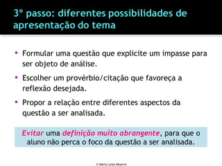  Formular uma questão que explicite um impasse para
ser objeto de análise.
 Escolher um provérbio/citação que favoreça a
reflexão desejada.
 Propor a relação entre diferentes aspectos da
questão a ser analisada.
© Maria Luiza Abaurre
Evitar uma definição muito abrangente, para que o
aluno não perca o foco da questão a ser analisada.
 