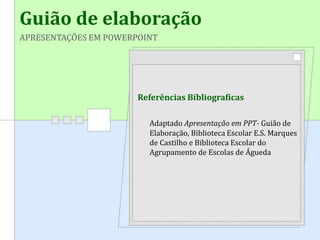 Guião de elaboração
APRESENTAÇÕES EM POWERPOINT
Referências Bibliograficas
Adaptado Apresentação em PPT- Guião de
Elaboração, Biblioteca Escolar E.S. Marques
de Castilho e Biblioteca Escolar do
Agrupamento de Escolas de Águeda
 
