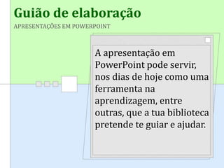 Guião de elaboração
APRESENTAÇÕES EM POWERPOINT
A apresentação em
PowerPoint pode servir,
nos dias de hoje como uma
ferramenta na
aprendizagem, entre
outras, que a tua biblioteca
pretende te guiar e ajudar.
 