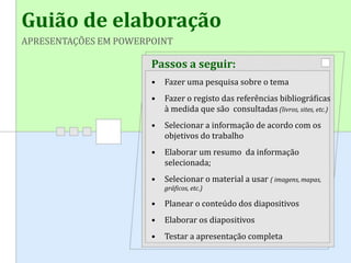 Guião de elaboração
APRESENTAÇÕES EM POWERPOINT
Passos a seguir:
• Fazer uma pesquisa sobre o tema
• Fazer o registo das referências bibliográficas
à medida que são consultadas (livros, sites, etc.)
• Selecionar a informação de acordo com os
objetivos do trabalho
• Elaborar um resumo da informação
selecionada;
• Selecionar o material a usar ( imagens, mapas,
gráficos, etc.)
• Planear o conteúdo dos diapositivos
• Elaborar os diapositivos
• Testar a apresentação completa
 