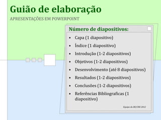 Guião de elaboração
APRESENTAÇÕES EM POWERPOINT
Número de diapositivos:
• Capa (1 diapositivo)
• Índice (1 diapositivo)
• Introdução (1-2 diapositivos)
• Objetivos (1-2 diapositivos)
• Desenvolvimento (até 8 diapositivos)
• Resultados (1-2 diapositivos)
• Conclusões (1-2 diapositivos)
• Referências Bibliograficas (1
diapositivo)
Equipa da BE/CRE 2012
 