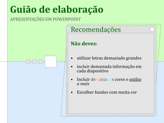 Guião de elaboração
APRESENTAÇÕES EM POWERPOINT
Recomendações
Não deves:
• utilizar letras demasiado grandes
• incluir demasiada informação em
cada diapositivo
• Incluir demasiadas cores e estilos
a mais
• Escolher fundos com muita cor
 