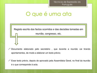 Técnicas de Expressão do
                                                    Português



                 O que é uma ata

     Registo escrito dos factos ocorridos e das decisões tomadas em
                           reunião, congresso, etc.




 Documento elaborado pelo secretário , que durante a reunião vai tirando
   apontamentos, de modo a elaborar um texto prévio;


 Esse texto prévio, depois de aprovado pela Assembleia Geral, no final da reunião
   é o que corresponde à acta.
 