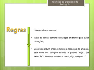 Técnicas de Expressão do
                             Português




•   Não deve haver rasuras;


•   Deve-se trancar sempre os espaços em branco para evitar
    distorções;


•   Casa haja algum engano durante a redacção de uma ata,
    este deve ser corrigido usando a palavra “digo”, por
    exemplo “o aluno esclareceu os turma, digo, colegas…”.
 