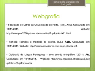 Técnicas de Expressão do
                                                   Português




                          Webgrafia
• Faculdade de Letras da Universidade do Porto. (s.d.). Acta. Consultado em:
14/11/2011.                                                            Website:
http://www.prof2000.pt/users/anamartins/flup/lpe/Aula11.html.


• Ficheiro Técnicas e modelos de escrita. (s.d.). Acta. Consultado em:
14/11/2011. Website: http://escritaeescritores.com.sapo.pt/acta.pdf.


• Dicionário da Língua Portuguesa – com acordo ortográfico. (2011). Ata.
Consultado em 19/11/2011.       Website: http://www.infopedia.pt/pesquisa.jsp?
qsFiltro=0&qsExpr=acta.
 