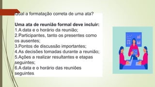 Qual a formatação correta de uma ata?
Uma ata de reunião formal deve incluir:
1.A data e o horário da reunião;
2.Participantes, tanto os presentes como
os ausentes;
3.Pontos de discussão importantes;
4.As decisões tomadas durante a reunião;
5.Ações a realizar resultantes e etapas
seguintes;
6.A data e o horário das reuniões
seguintes.
 
