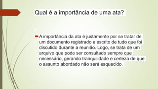 Qual é a importância de uma ata?
A importância da ata é justamente por se tratar de
um documento registrado e escrito de tudo que foi
discutido durante a reunião. Logo, se trata de um
arquivo que pode ser consultado sempre que
necessário, gerando tranquilidade e certeza de que
o assunto abordado não será esquecido.
 