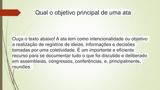 Qual o objetivo principal de uma ata
Ouça o texto abaixo! A ata tem como intencionalidade ou objetivo
a realização de registros de ideias, informações e decisões
tomadas por uma coletividade. É um importante e eficiente
recurso para se documentar tudo o que foi discutido e deliberado
em assembleias, congressos, conferências, e, principalmente,
reuniões.
 