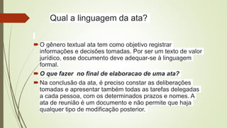 Qual a linguagem da ata?
O gênero textual ata tem como objetivo registrar
informações e decisões tomadas. Por ser um texto de valor
jurídico, esse documento deve adequar-se à linguagem
formal.
O que fazer no final de elaboracao de uma ata?
Na conclusão da ata, é preciso constar as deliberações
tomadas e apresentar também todas as tarefas delegadas
a cada pessoa, com os determinados prazos e nomes. A
ata de reunião é um documento e não permite que haja
qualquer tipo de modificação posterior.
 