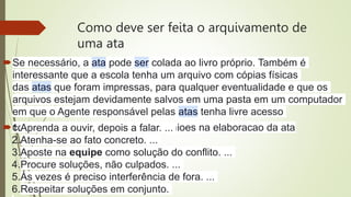 Como deve ser feita o arquivamento de
uma ata
Se necessário, a ata pode ser colada ao livro próprio. Também é
interessante que a escola tenha um arquivo com cópias físicas
das atas que foram impressas, para qualquer eventualidade e que os
arquivos estejam devidamente salvos em uma pasta em um computador
em que o Agente responsável pelas atas tenha livre acesso
como ledar com devirgencia de opinioes na elaboracao da ata
1.Aprenda a ouvir, depois a falar. ...
2.Atenha-se ao fato concreto. ...
3.Aposte na equipe como solução do conflito. ...
4.Procure soluções, não culpados. ...
5.Às vezes é preciso interferência de fora. ...
6.Respeitar soluções em conjunto.
 