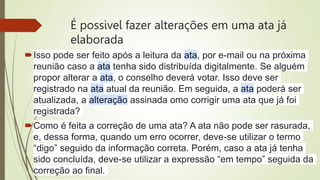 É possivel fazer alterações em uma ata já
elaborada
Isso pode ser feito após a leitura da ata, por e-mail ou na próxima
reunião caso a ata tenha sido distribuída digitalmente. Se alguém
propor alterar a ata, o conselho deverá votar. Isso deve ser
registrado na ata atual da reunião. Em seguida, a ata poderá ser
atualizada, a alteração assinada omo corrigir uma ata que já foi
registrada?
Como é feita a correção de uma ata? A ata não pode ser rasurada,
e, dessa forma, quando um erro ocorrer, deve-se utilizar o termo
“digo” seguido da informação correta. Porém, caso a ata já tenha
sido concluída, deve-se utilizar a expressão “em tempo” seguida da
correção ao final.
 