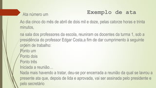 Exemplo de ata
Ata número um
Ao dia cinco do mês de abril de dois mil e doze, pelas catorze horas e trinta
minutos,
na sala dos professores da escola, reuniram os docentes da turma 1, sob a
presidência do professor Edgar Costa,a fim de dar cumprimento à seguinte
ordem de trabalho:
Ponto um
Ponto dois
Ponto três
Iniciada a reunião…
Nada mais havendo a tratar, deu-se por encerrada a reunião da qual se lavrou a
presente ata que, depois de lida e aprovada, vai ser assinada pelo presidente e
pelo secretário
 