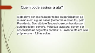 Quem pode assinar a ata?
A ata deve ser assinada por todos os participantes da
reunião e em alguns casos (conforme o estatuto), pelo
Presidente, Secretário e Tesoureiro (reconhecidas por
autenticidade), sempre. Para sua lavratura, devem ser
observadas as seguintes normas: 1- Lavrar a ata em livro
próprio ou em folhas soltas.
 