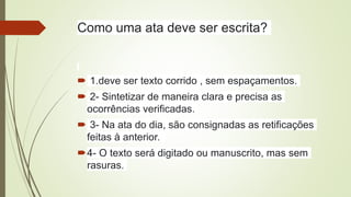 Como uma ata deve ser escrita?
 1.deve ser texto corrido , sem espaçamentos.
 2- Sintetizar de maneira clara e precisa as
ocorrências verificadas.
 3- Na ata do dia, são consignadas as retificações
feitas à anterior.
4- O texto será digitado ou manuscrito, mas sem
rasuras.
 