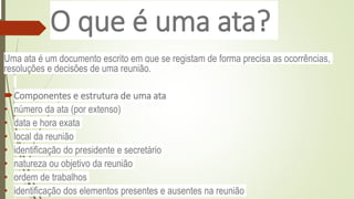 O que é uma ata?
Uma ata é um documento escrito em que se registam de forma precisa as ocorrências,
resoluções e decisões de uma reunião.
Componentes e estrutura de uma ata
• número da ata (por extenso)
• data e hora exata
• local da reunião
• identificação do presidente e secretário
• natureza ou objetivo da reunião
• ordem de trabalhos
• identificação dos elementos presentes e ausentes na reunião
 