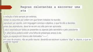 Regras relevantes a escrever uma
ata
• a redação é feita sempre por extenso;
• relatar os assuntos por ordem em que foram tratados na reunião;
• reproduzir por escrito, com linguagem concisa e objetiva, o que foi dito e decidido;
• antes das assinaturas, deve ler-se em voz alta para ser aprovada;
• a ata é assinada por todos os presentes ou apenas pelo secretário e pelo presidente.
• Em alternativa poderá existir uma folha de presenças anexa à ata;
• todos os espaços em branco são trancados “——“;
• em caso de engano, não se pode rasurar, devendo-se escrever a palavra “digo” e, depois, o que se
pretende registar;

 