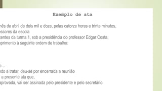 Exemplo de ata
mês de abril de dois mil e doze, pelas catorze horas e trinta minutos,
essores da escola
centes da turma 1, sob a presidência do professor Edgar Costa,
mprimento à seguinte ordem de trabalho:
o…
ndo a tratar, deu-se por encerrada a reunião
u a presente ata que,
aprovada, vai ser assinada pelo presidente e pelo secretário.
 