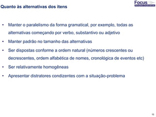 10
Quanto às alternativas dos itens
• Manter o paralelismo da forma gramatical, por exemplo, todas as
alternativas começando por verbo, substantivo ou adjetivo
• Manter padrão no tamanho das alternativas
• Ser dispostas conforme a ordem natural (números crescentes ou
decrescentes, ordem alfabética de nomes, cronológica de eventos etc)
• Ser relativamente homogêneas
• Apresentar distratores condizentes com a situação-problema
Fonte: Gitman
 
