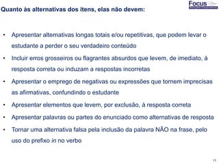 11
Quanto às alternativas dos itens, elas não devem:
• Apresentar alternativas longas totais e/ou repetitivas, que podem levar o
estudante a perder o seu verdadeiro conteúdo
• Incluir erros grosseiros ou flagrantes absurdos que levem, de imediato, à
resposta correta ou induzam a respostas incorretas
• Apresentar o emprego de negativas ou expressões que tornem imprecisas
as afirmativas, confundindo o estudante
• Apresentar elementos que levem, por exclusão, à resposta correta
• Apresentar palavras ou partes do enunciado como alternativas de resposta
• Tornar uma alternativa falsa pela inclusão da palavra NÃO na frase, pelo
uso do prefixo in no verbo
Fonte: Gitman
 
