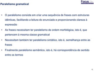 12
Paralelismo gramatical
• O paralelismo consiste em criar uma sequência de frases com estruturas
idênticas, facilitando a leitura do enunciado e proporcionando clareza à
expressão
• As frases necessitam ter paralelismo de ordem morfológica, isto é, que
pertencem à mesma classe gramatical
• Necessitam também ter paralelismo sintático, isto é, semelhança entre as
frases
• Finalmente paralelismo semântico, isto é, há correspondência de sentido
entre os termos
Fonte: Gitman
 