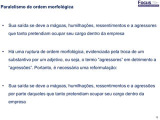 13
Paralelismo de ordem morfológica
• Sua saída se deve a mágoas, humilhações, ressentimentos e a agressores
que tanto pretendiam ocupar seu cargo dentro da empresa
• Há uma ruptura de ordem morfológica, evidenciada pela troca de um
substantivo por um adjetivo, ou seja, o termo “agressores” em detrimento a
“agressões”. Portanto, é necessária uma reformulação:
• Sua saída se deve a mágoas, humilhações, ressentimentos e a agressões
por parte daqueles que tanto pretendiam ocupar seu cargo dentro da
empresa
Fonte: Gitman
 