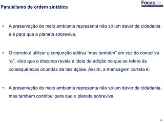 14
Paralelismo de ordem sintática
• A preservação do meio ambiente representa não só um dever de cidadania
e é para que o planeta sobreviva.
• O correto é utilizar a conjunção aditiva “mas também” em vez do conectivo
“e”, visto que o discurso revela a ideia de adição no que se refere às
consequências oriundas de tais ações. Assim, a mensagem correta é:
• A preservação do meio ambiente representa não só um dever de cidadania,
mas também contribui para que o planeta sobreviva.
Fonte: Gitman
 