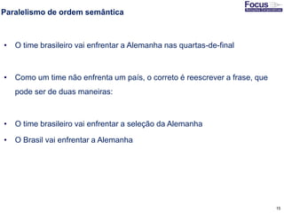 15
Paralelismo de ordem semântica
• O time brasileiro vai enfrentar a Alemanha nas quartas-de-final
• Como um time não enfrenta um país, o correto é reescrever a frase, que
pode ser de duas maneiras:
• O time brasileiro vai enfrentar a seleção da Alemanha
• O Brasil vai enfrentar a Alemanha
Fonte: Gitman
 