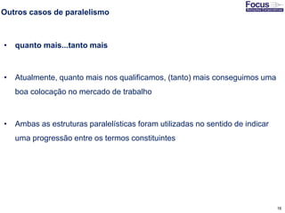 16
Outros casos de paralelismo
• quanto mais...tanto mais
• Atualmente, quanto mais nos qualificamos, (tanto) mais conseguimos uma
boa colocação no mercado de trabalho
• Ambas as estruturas paralelísticas foram utilizadas no sentido de indicar
uma progressão entre os termos constituintes
Fonte: Gitman
 