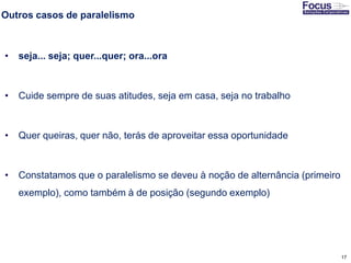 17
Outros casos de paralelismo
• seja... seja; quer...quer; ora...ora
• Cuide sempre de suas atitudes, seja em casa, seja no trabalho
• Quer queiras, quer não, terás de aproveitar essa oportunidade
• Constatamos que o paralelismo se deveu à noção de alternância (primeiro
exemplo), como também à de posição (segundo exemplo)
Fonte: Gitman
 