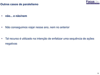 18
Outros casos de paralelismo
• não... e não/nem
• Não conseguimos viajar nesse ano, nem no anterior
• Tal recurso é utilizado na intenção de enfatizar uma sequência de ações
negativas
Fonte: Gitman
 