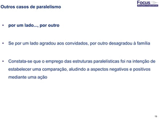 19
Outros casos de paralelismo
• por um lado..., por outro
• Se por um lado agradou aos convidados, por outro desagradou à família
• Constata-se que o emprego das estruturas paralelísticas foi na intenção de
estabelecer uma comparação, aludindo a aspectos negativos e positivos
mediante uma ação
Fonte: Gitman
 