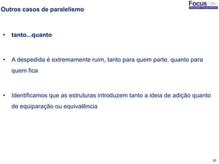 20
Outros casos de paralelismo
• tanto...quanto
• A despedida é extremamente ruim, tanto para quem parte, quanto para
quem fica
• Identificamos que as estruturas introduzem tanto a ideia de adição quanto
de equiparação ou equivalência
Fonte: Gitman
 