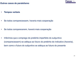 21
Outros casos de paralelismo
• Tempos verbais
• Se todos comparecessem, haveria mais cooperação
• Se todos comparecerem, haverá mais cooperação
• Inferimos que o emprego do pretérito imperfeito do subjuntivo
(comparecessem) se adéqua ao futuro do pretérito do indicativo (haveria),
bem como o futuro do subjuntivo se adéqua ao futuro do presente
Fonte: Gitman
 