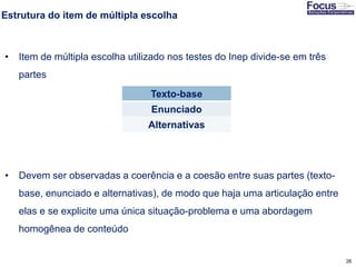 26
Estrutura do item de múltipla escolha
• Item de múltipla escolha utilizado nos testes do Inep divide-se em três
partes
• Devem ser observadas a coerência e a coesão entre suas partes (texto-
base, enunciado e alternativas), de modo que haja uma articulação entre
elas e se explicite uma única situação-problema e uma abordagem
homogênea de conteúdo
Fonte: Gitman
Texto-base
Enunciado
Alternativas
 