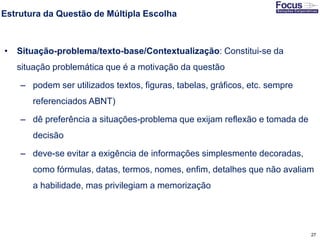 27
Estrutura da Questão de Múltipla Escolha
• Situação-problema/texto-base/Contextualização: Constitui-se da
situação problemática que é a motivação da questão
– podem ser utilizados textos, figuras, tabelas, gráficos, etc. sempre
referenciados ABNT)
– dê preferência a situações-problema que exijam reflexão e tomada de
decisão
– deve-se evitar a exigência de informações simplesmente decoradas,
como fórmulas, datas, termos, nomes, enfim, detalhes que não avaliam
a habilidade, mas privilegiam a memorização
Fonte: Gitman
 