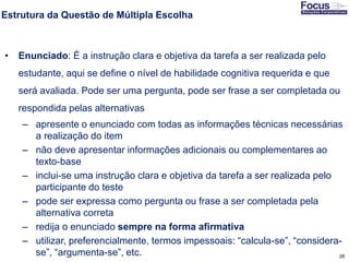 28
Estrutura da Questão de Múltipla Escolha
• Enunciado: É a instrução clara e objetiva da tarefa a ser realizada pelo
estudante, aqui se define o nível de habilidade cognitiva requerida e que
será avaliada. Pode ser uma pergunta, pode ser frase a ser completada ou
respondida pelas alternativas
– apresente o enunciado com todas as informações técnicas necessárias
a realização do item
– não deve apresentar informações adicionais ou complementares ao
texto-base
– inclui-se uma instrução clara e objetiva da tarefa a ser realizada pelo
participante do teste
– pode ser expressa como pergunta ou frase a ser completada pela
alternativa correta
– redija o enunciado sempre na forma afirmativa
– utilizar, preferencialmente, termos impessoais: “calcula-se”, “considera-
se”, “argumenta-se”, etc.Fonte: Gitman
 
