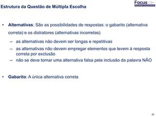 29
Estrutura da Questão de Múltipla Escolha
• Alternativas: São as possibilidades de respostas: o gabarito (alternativa
correta) e os distratores (alternativas incorretas)
– as alternativas não devem ser longas e repetitivas
– as alternativas não devem empregar elementos que levem à resposta
correta por exclusão
– não se deve tornar uma alternativa falsa pela inclusão da palavra NÃO
• Gabarito: A única alternativa correta
Fonte: Gitman
 