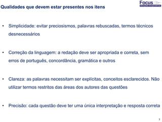 3
Qualidades que devem estar presentes nos itens
• Simplicidade: evitar preciosismos, palavras rebuscadas, termos técnicos
desnecessários
• Correção da linguagem: a redação deve ser apropriada e correta, sem
erros de português, concordância, gramática e outros
• Clareza: as palavras necessitam ser explícitas, conceitos esclarecidos. Não
utilizar termos restritos das áreas dos autores das questões
• Precisão: cada questão deve ter uma única interpretação e resposta correta
Fonte: Gitman
 